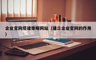 晋江企业官网搭建策略网站（建立企业官网的作用）