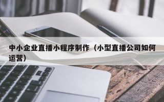 晋江中小企业直播小程序制作（小型直播公司如何运营）