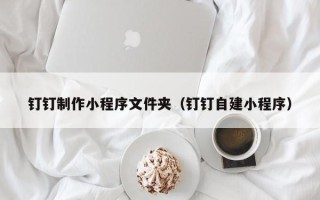 晋江钉钉制作小程序文件夹（钉钉自建小程序）