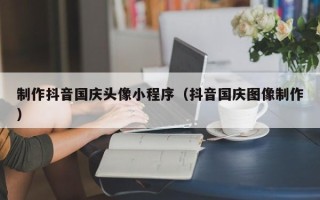 晋江制作抖音国庆头像小程序（抖音国庆图像制作）