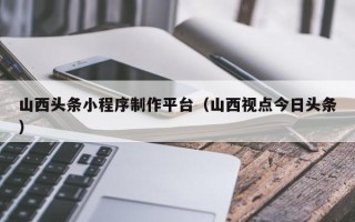 晋江山西头条小程序制作平台（山西视点今日头条）